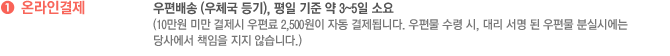 온라인결제 : 우편배송 (우체국 등기), 평일 기준 약 3~5일 소요(10만원 미만 결제시 우편료 2,500원이 자동 결제됩니다. 우편물 수령 시, 대리 서명 된 우편물 분실시에는 당사에서 책임을 지지 않습니다.)