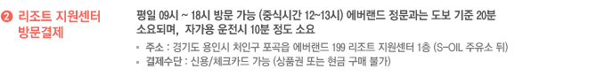 리조트 지원센터 방문결제 : 평일 09시 ~ 18시 방문 가능 (중식시간 12~13시) 에버랜드 정문과는 도보 기준 20분 소요되며,  자가용 운전시 10분 정도 소요  
						-주소 : 경기도 용인시 처인구 포곡읍 에버랜드 199 리조트 지원센터 1층 (S-OIL 주유소 뒤)
						- 결제수단 : 신용/체크카드 가능 (상품권 또는 현금 구매 불가)